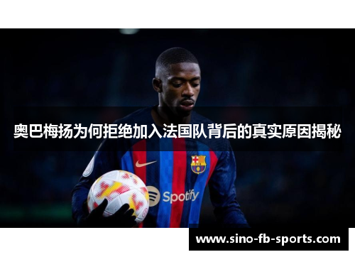 奥巴梅扬为何拒绝加入法国队背后的真实原因揭秘 奥巴梅扬为何拒绝加入法国队背后的真实原因揭秘