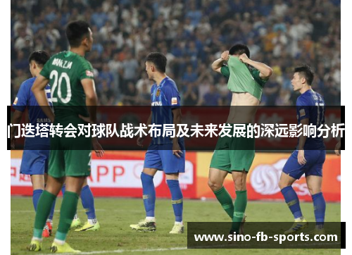 门迭塔转会对球队战术布局及未来发展的深远影响分析 门迭塔转会对球队战术布局及未来发展的深远影响分析