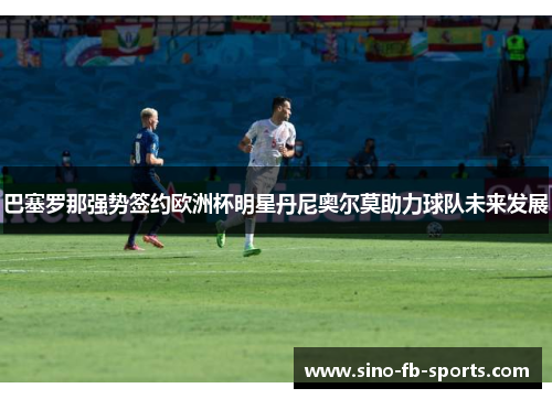 巴塞罗那强势签约欧洲杯明星丹尼奥尔莫助力球队未来发展