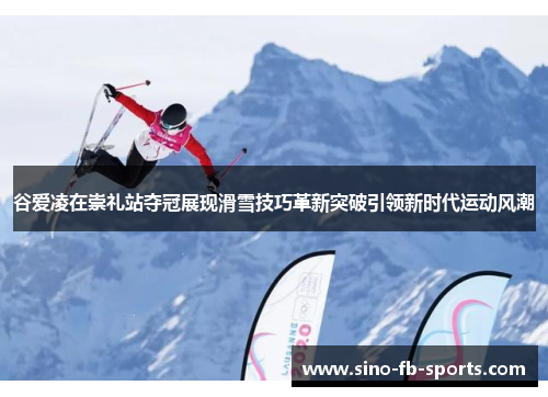谷爱凌在崇礼站夺冠展现滑雪技巧革新突破引领新时代运动风潮
